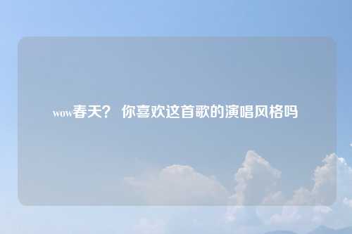 wow春天？ 你喜欢这首歌的演唱风格吗