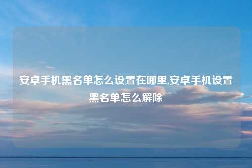 安卓手机黑名单怎么设置在哪里,安卓手机设置黑名单怎么解除