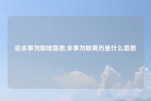 忌余事勿取啥意思,余事勿取黄历是什么意思