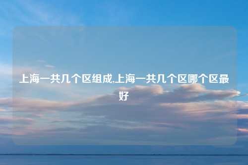 上海一共几个区组成,上海一共几个区哪个区最好