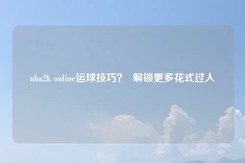 nba2k online运球技巧？  解锁更多花式过人