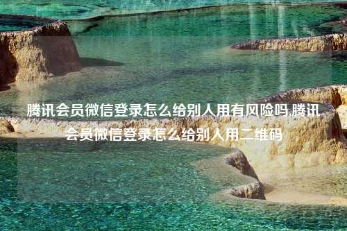 腾讯会员微信登录怎么给别人用有风险吗,腾讯会员微信登录怎么给别人用二维码