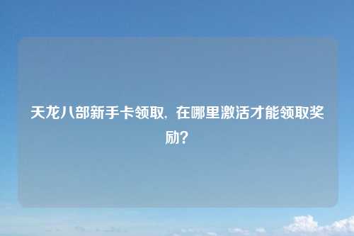 天龙八部新手卡领取,  在哪里激活才能领取奖励？