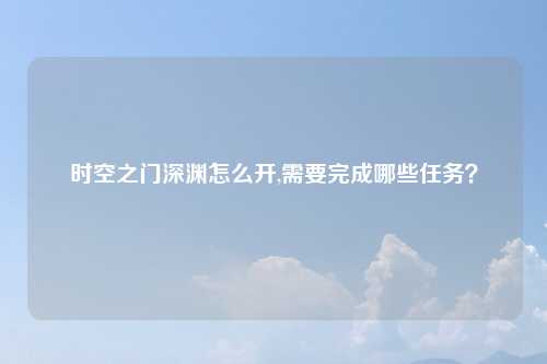 时空之门深渊怎么开,需要完成哪些任务？