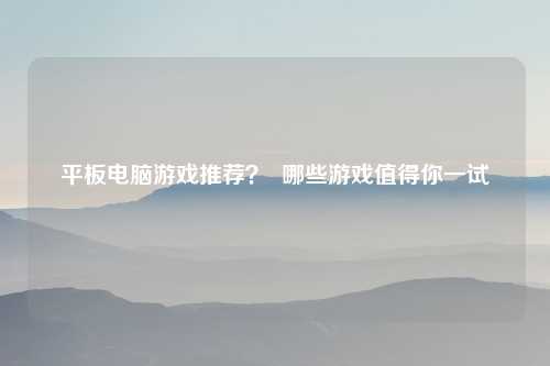 平板电脑游戏推荐？  哪些游戏值得你一试