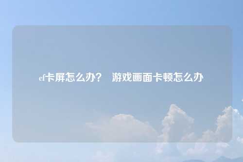 cf卡屏怎么办？  游戏画面卡顿怎么办