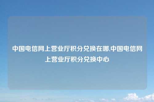 中国电信网上营业厅积分兑换在哪,中国电信网上营业厅积分兑换中心