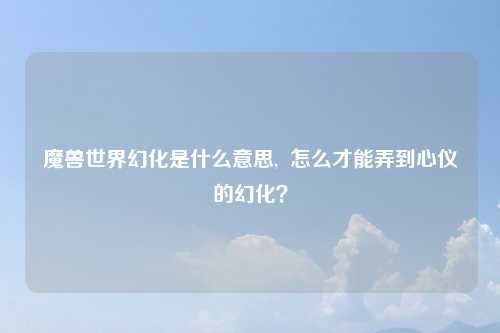 魔兽世界幻化是什么意思,  怎么才能弄到心仪的幻化？