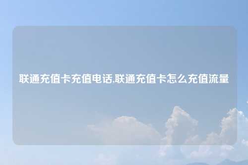 联通充值卡充值电话,联通充值卡怎么充值流量