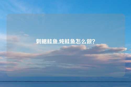 刺鳃鲑鱼,炖鲑鱼怎么做？