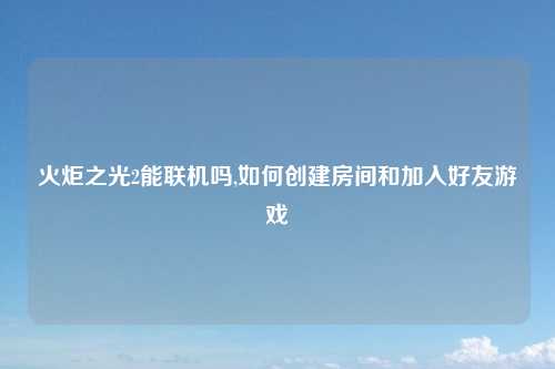 火炬之光2能联机吗,如何创建房间和加入好友游戏