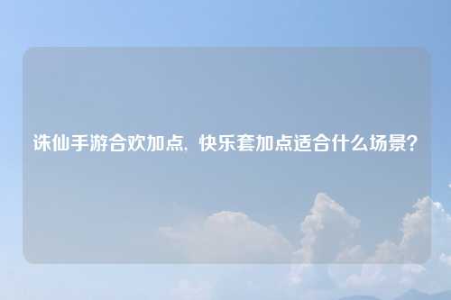 诛仙手游合欢加点,  快乐套加点适合什么场景？