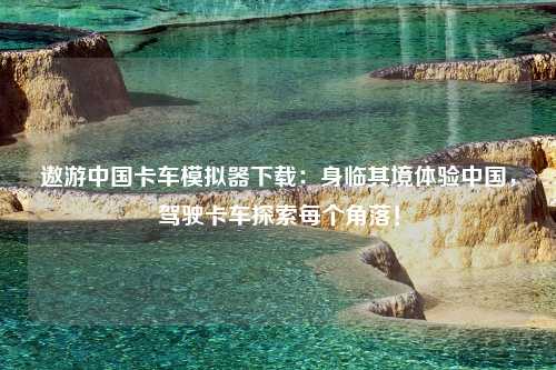 遨游中国卡车模拟器下载：身临其境体验中国，驾驶卡车探索每个角落！