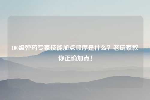 100级弹药专家技能加点顺序是什么？老玩家教你正确加点！