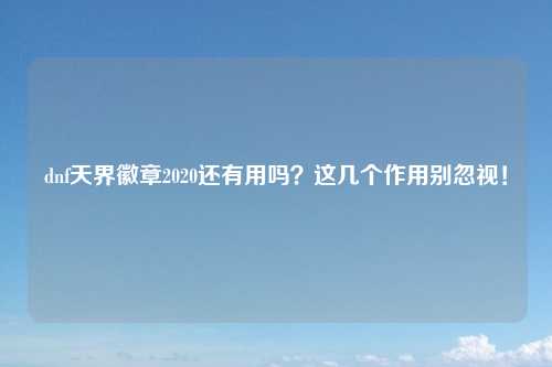 dnf天界徽章2020还有用吗？这几个作用别忽视！