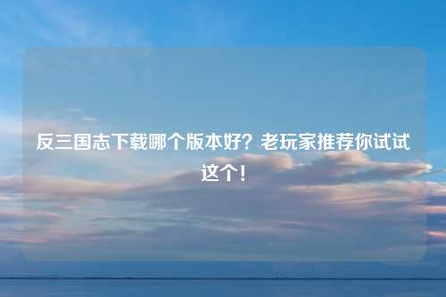 反三国志下载哪个版本好？老玩家推荐你试试这个！