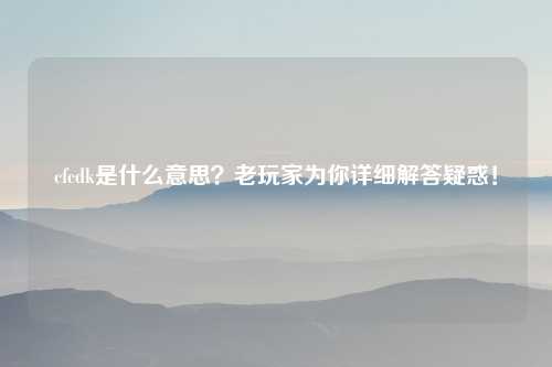 cfcdk是什么意思？老玩家为你详细解答疑惑！