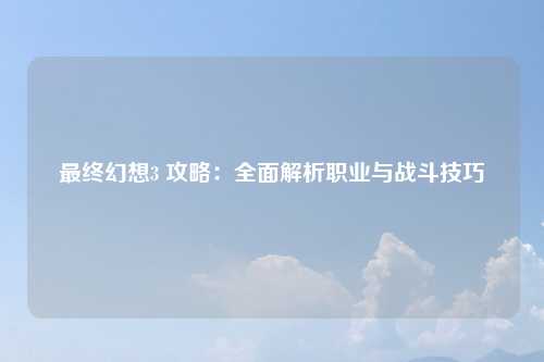 最终幻想3 攻略：全面解析职业与战斗技巧