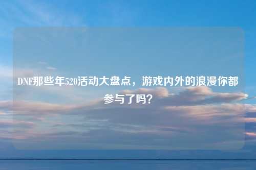 DNF那些年520活动大盘点，游戏内外的浪漫你都参与了吗？