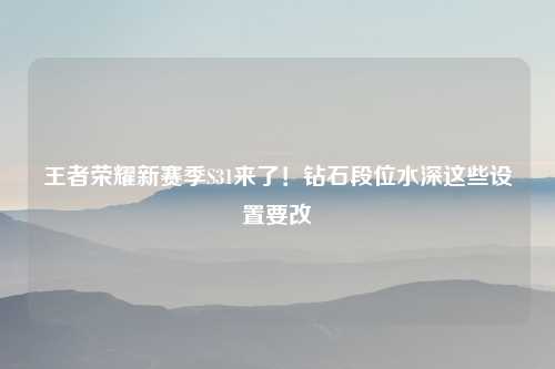 王者荣耀新赛季S31来了！钻石段位水深这些设置要改
