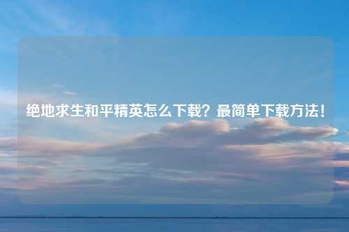 绝地求生和平精英怎么下载？最简单下载方法！