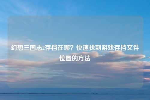 幻想三国志2存档在哪？快速找到游戏存档文件位置的方法