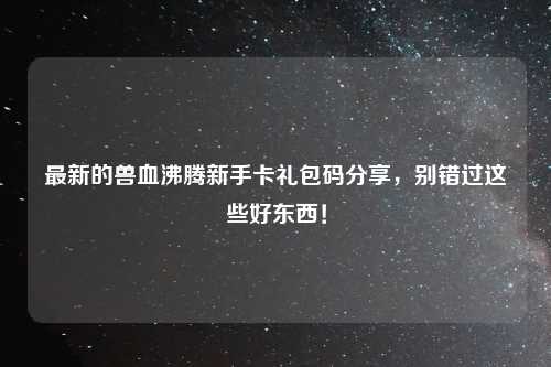 最新的兽血沸腾新手卡礼包码分享，别错过这些好东西！