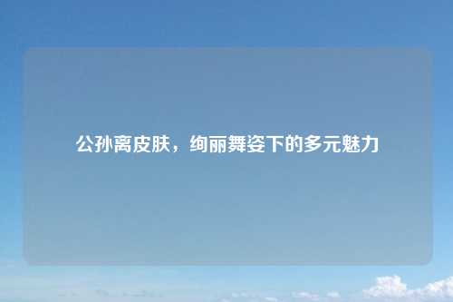公孙离皮肤，绚丽舞姿下的多元魅力