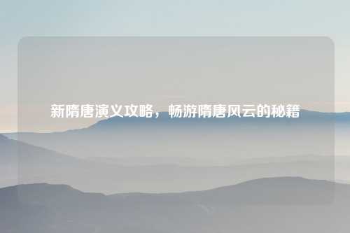 新隋唐演义攻略，畅游隋唐风云的秘籍