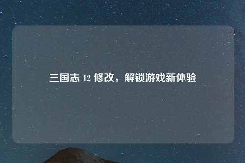 三国志 12 修改，解锁游戏新体验