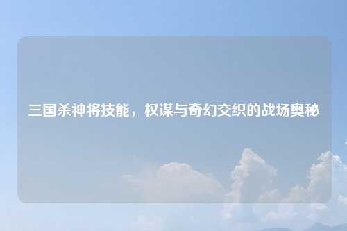 三国杀神将技能，权谋与奇幻交织的战场奥秘