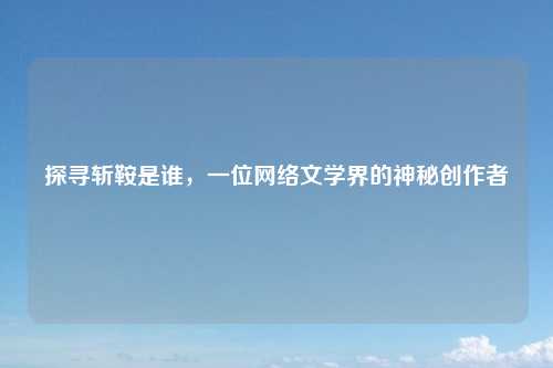 探寻斩鞍是谁，一位网络文学界的神秘创作者
