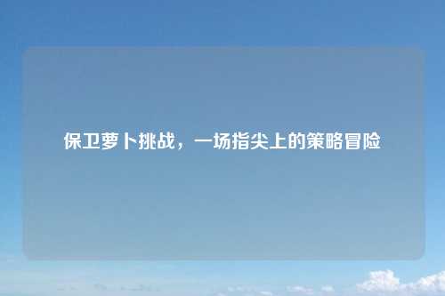 保卫萝卜挑战，一场指尖上的策略冒险