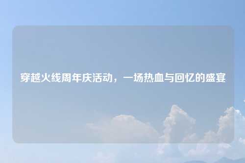 穿越火线周年庆活动，一场热血与回忆的盛宴