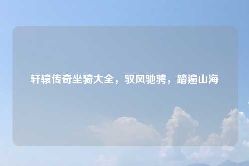 轩辕传奇坐骑大全，驭风驰骋，踏遍山海