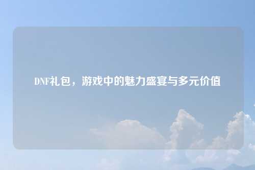 DNF礼包，游戏中的魅力盛宴与多元价值