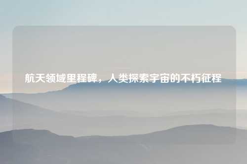 航天领域里程碑，人类探索宇宙的不朽征程