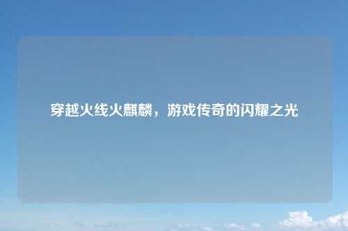 穿越火线火麒麟，游戏传奇的闪耀之光