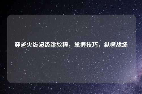 穿越火线超级跳教程，掌握技巧，纵横战场