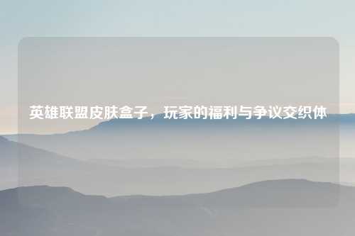 英雄联盟皮肤盒子，玩家的福利与争议交织体