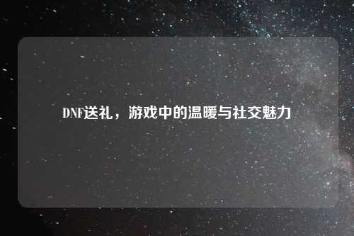 DNF送礼，游戏中的温暖与社交魅力
