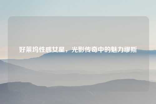 好莱坞性感女星，光影传奇中的魅力缪斯