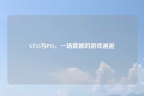 GTA5与PS4，一场震撼的游戏邂逅