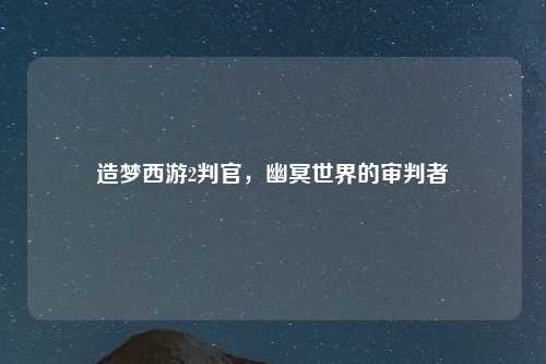造梦西游2判官，幽冥世界的审判者