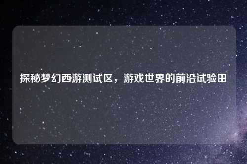 探秘梦幻西游测试区，游戏世界的前沿试验田