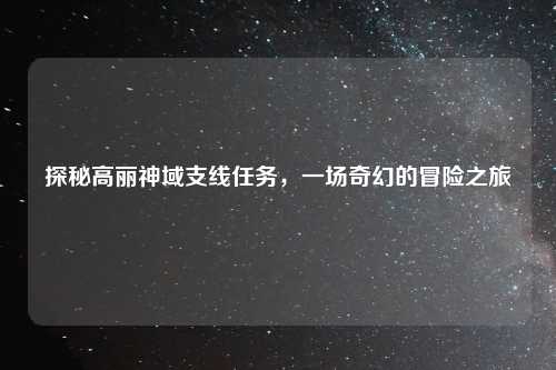 探秘高丽神域支线任务，一场奇幻的冒险之旅