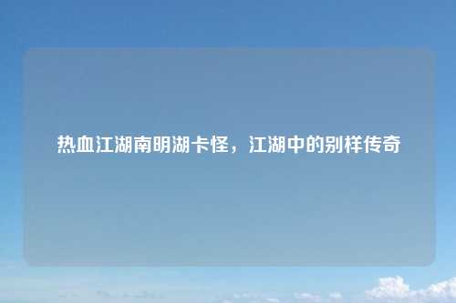 热血江湖南明湖卡怪,江湖中的别样传奇