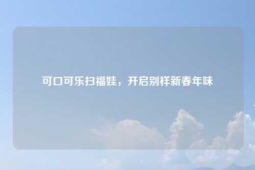 可口可乐扫福娃，开启别样新春年味