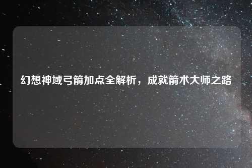 幻想神域弓箭加点全解析，成就箭术大师之路