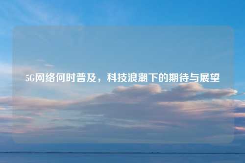 5G网络何时普及，科技浪潮下的期待与展望